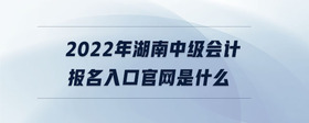 2022年湖南中级会计报名入口官网是什么