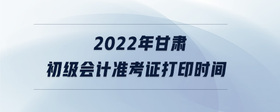 2022年甘肃初级会计准考证打印时间